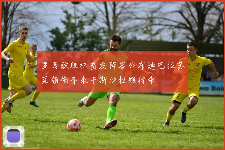 罗马欧联杯首发阵容公布迪巴拉苏莱领衔齐米卡斯沙拉维待命