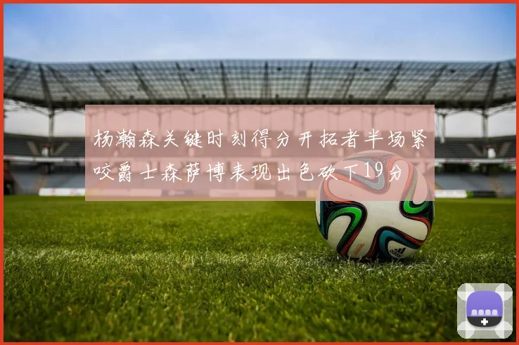 杨瀚森关键时刻得分开拓者半场紧咬爵士森萨博表现出色砍下19分