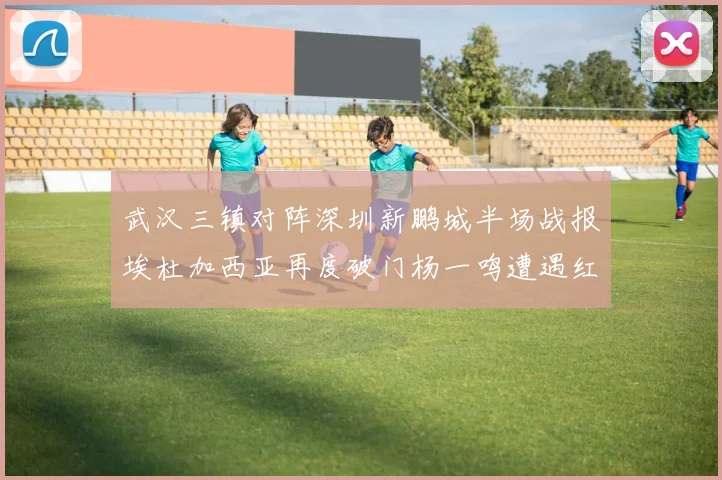 武汉三镇对阵深圳新鹏城半场战报埃杜加西亚再度破门杨一鸣遭遇红牌处罚