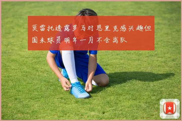 莫雷托透露罗马对恩里克感兴趣但国米球员明年一月不会离队