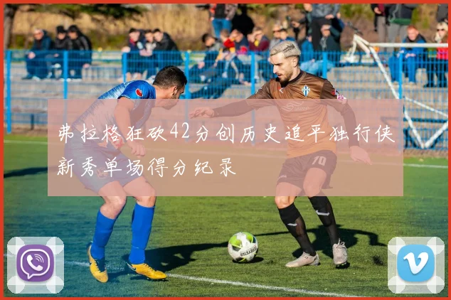 弗拉格狂砍42分创历史追平独行侠新秀单场得分纪录