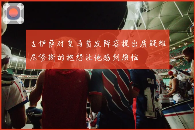 古伊萨对皇马首发阵容提出质疑维尼修斯的抱怨让他感到烦恼