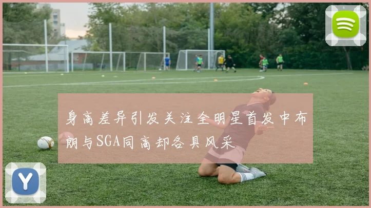身高差异引发关注全明星首发中布朗与SGA同高却各具风采