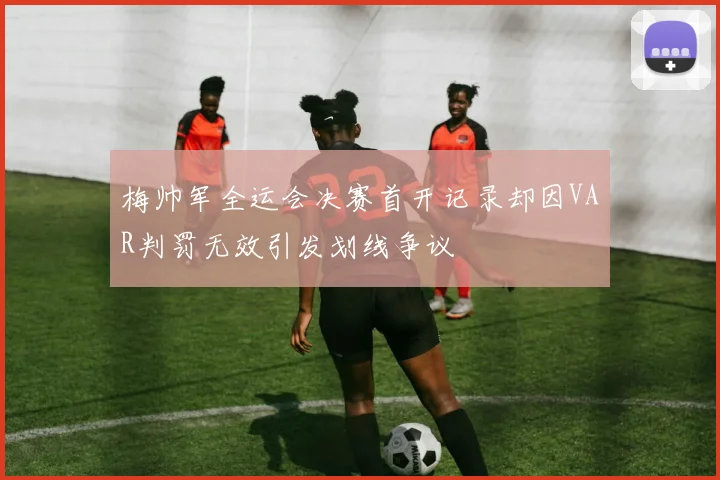 梅帅军全运会决赛首开记录却因VAR判罚无效引发划线争议