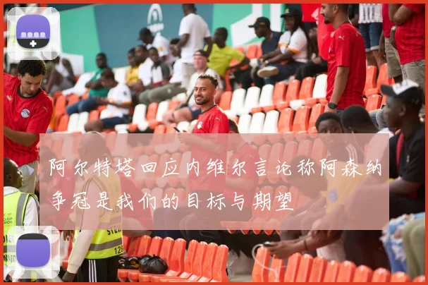 阿尔特塔回应内维尔言论称阿森纳争冠是我们的目标与期望