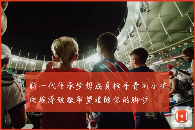 新一代传承梦想成真枪手青训小将向埃泽致敬希望追随你的脚步